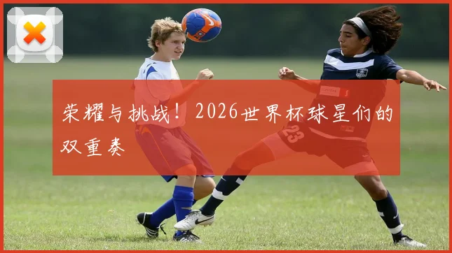 荣耀与挑战！2026世界杯球星们的双重奏