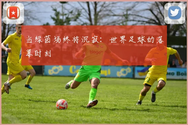 当绿茵场终将沉寂：世界足球的落幕时刻
