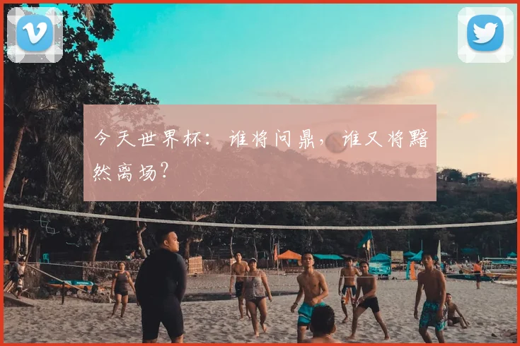 今天世界杯：谁将问鼎，谁又将黯然离场？